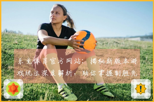 乐竞体育官方网站：揭秘新版本游戏玩法深度解析，助你掌握制胜先机