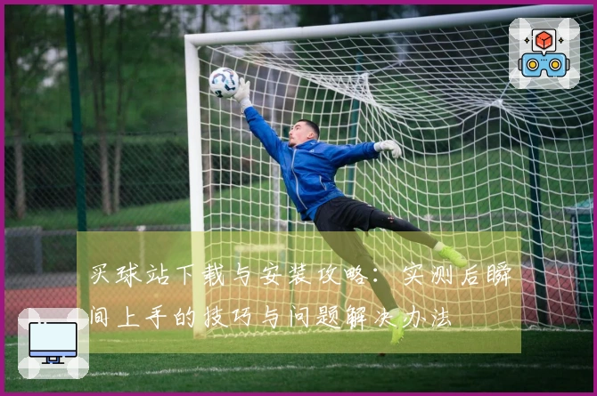 买球站下载与安装攻略：实测后瞬间上手的技巧与问题解决办法