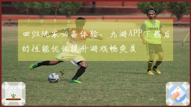 回归玩家必备体验，九游APP下载后的性能优化提升游戏畅爽度