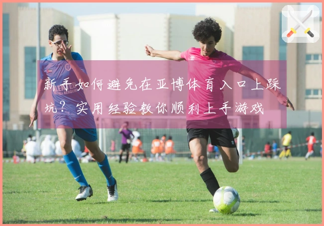 新手如何避免在亚博体育入口上踩坑？实用经验教你顺利上手游戏