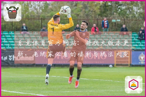 乐竞体育官方网站：游戏大版本更新，老玩家必看的福利与玩法大变动，速来围观！