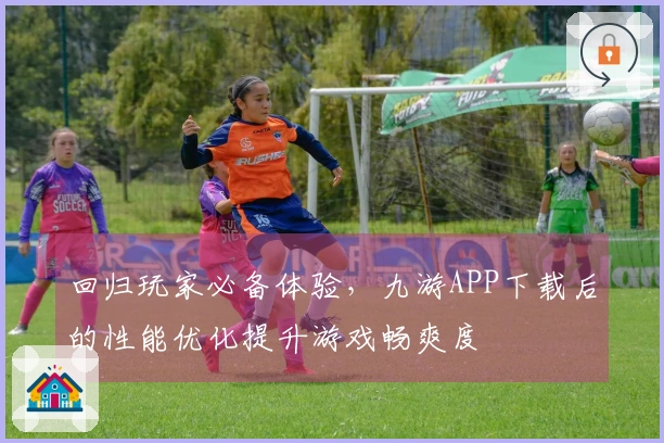 回归玩家必备体验，九游APP下载后的性能优化提升游戏畅爽度