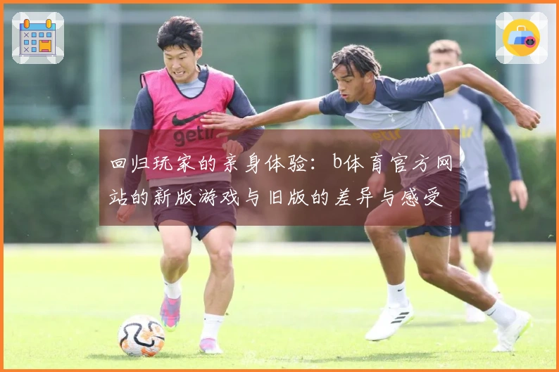 回归玩家的亲身体验：b体育官方网站的新版游戏与旧版的差异与感受