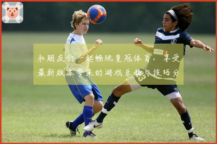 和朋友们一起畅玩皇冠体育，享受最新版本带来的游戏乐趣与技巧分享