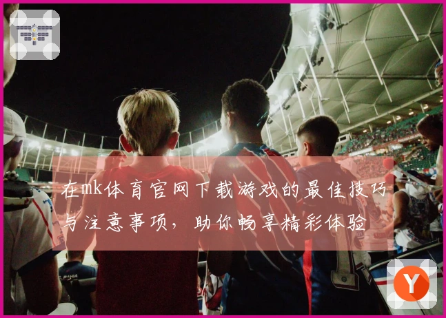 在mk体育官网下载游戏的最佳技巧与注意事项，助你畅享精彩体验