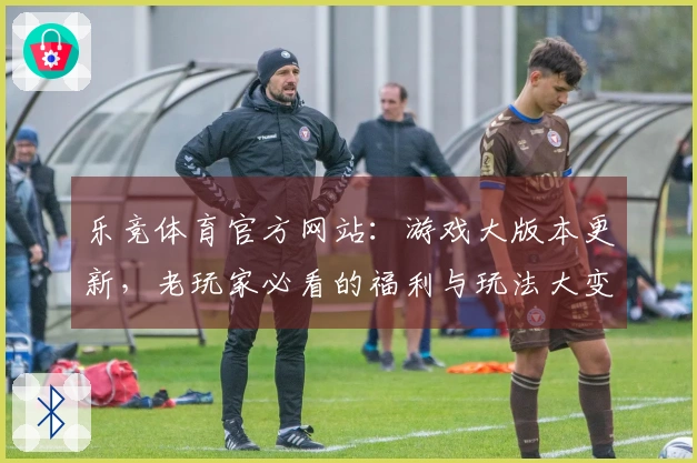 乐竞体育官方网站：游戏大版本更新，老玩家必看的福利与玩法大变动，速来围观！