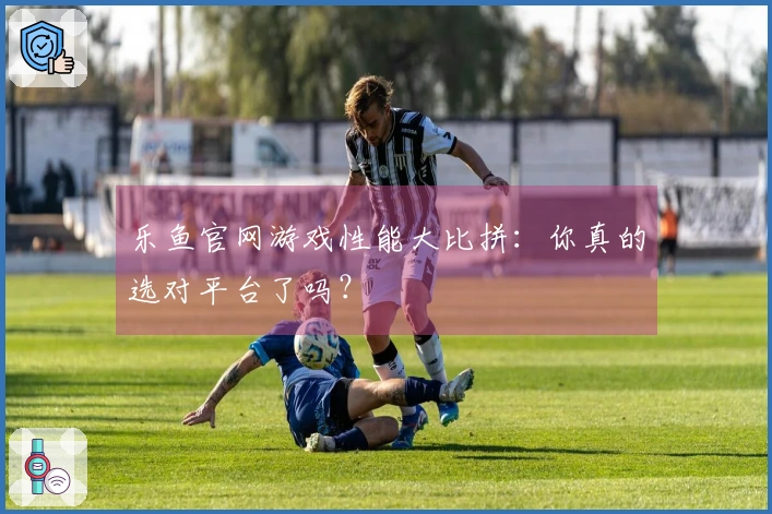 乐鱼官网游戏性能大比拼：你真的选对平台了吗？