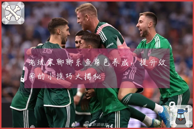 老玩家聊聊乐鱼角色养成，提升效率的小技巧大揭秘