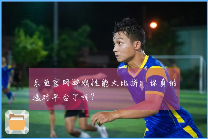 乐鱼官网游戏性能大比拼：你真的选对平台了吗？