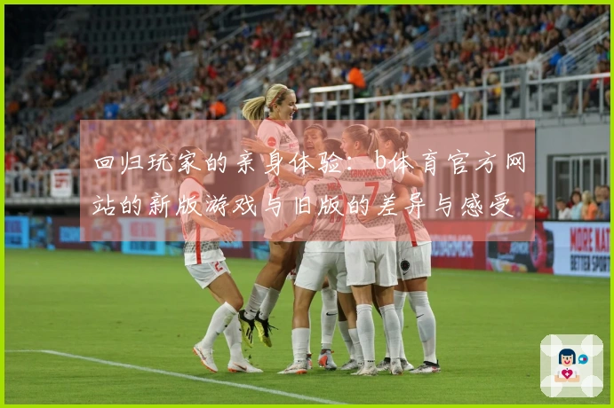 回归玩家的亲身体验：b体育官方网站的新版游戏与旧版的差异与感受